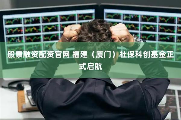 股票融资配资官网 福建（厦门）社保科创基金正式启航