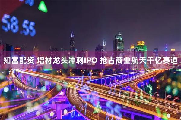 知富配资 增材龙头冲刺IPO 抢占商业航天千亿赛道