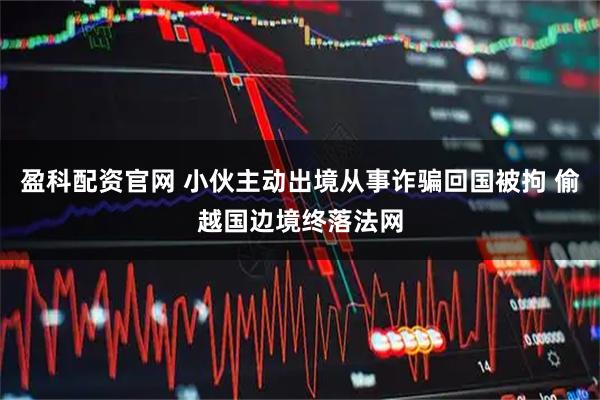 盈科配资官网 小伙主动出境从事诈骗回国被拘 偷越国边境终落法网