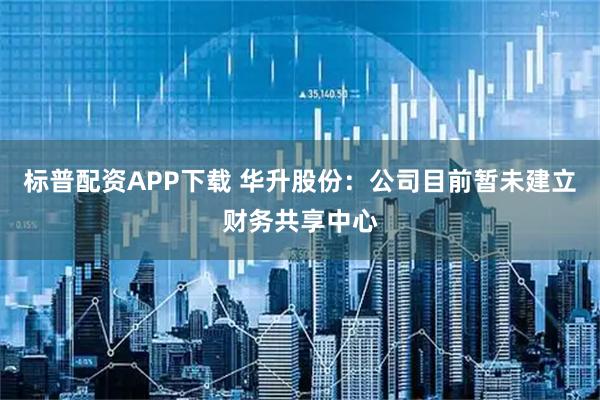 标普配资APP下载 华升股份：公司目前暂未建立财务共享中心