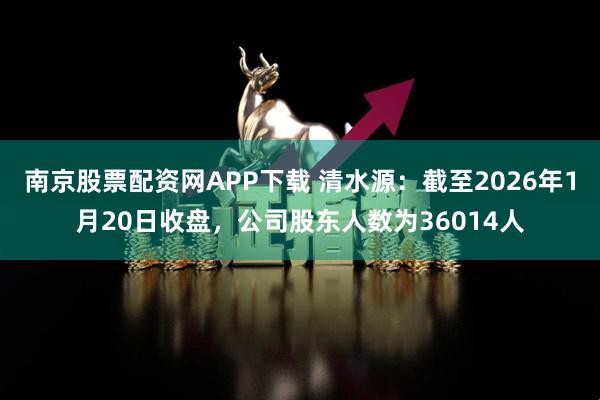 南京股票配资网APP下载 清水源：截至2026年1月20日收盘，公司股东人数为36014人