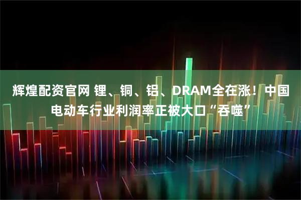 辉煌配资官网 锂、铜、铝、DRAM全在涨！中国电动车行业利润率正被大口“吞噬”
