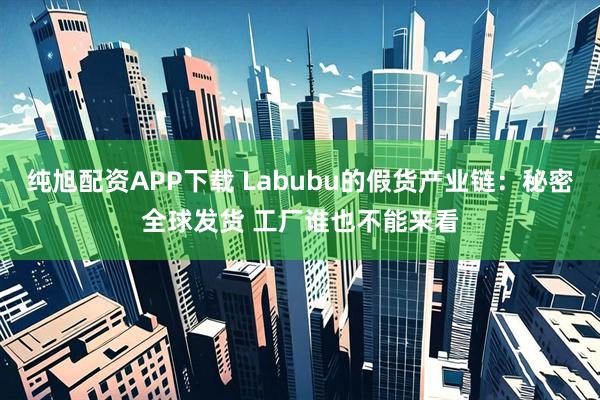 纯旭配资APP下载 Labubu的假货产业链：秘密全球发货 工厂谁也不能来看