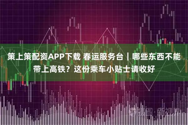 策上策配资APP下载 春运服务台｜哪些东西不能带上高铁？这份乘车小贴士请收好