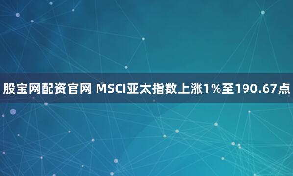 股宝网配资官网 MSCI亚太指数上涨1%至190.67点