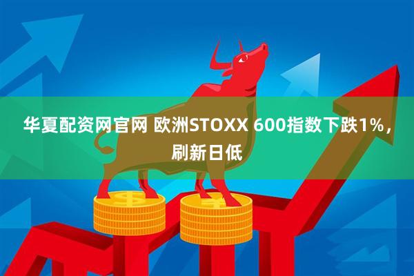 华夏配资网官网 欧洲STOXX 600指数下跌1%，刷新日低