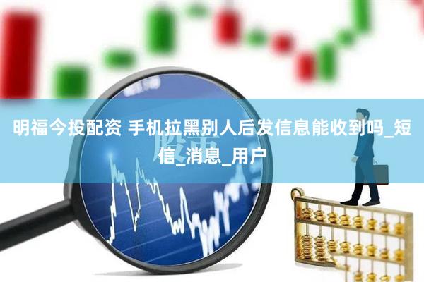 明福今投配资 手机拉黑别人后发信息能收到吗_短信_消息_用户