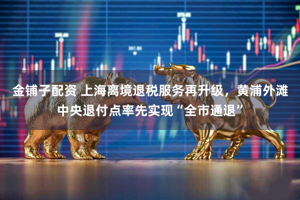 金铺子配资 上海离境退税服务再升级，黄浦外滩中央退付点率先实现“全市通退”