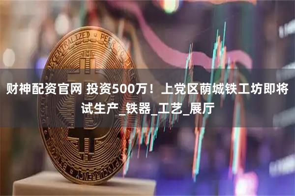 财神配资官网 投资500万！上党区荫城铁工坊即将试生产_铁器_工艺_展厅
