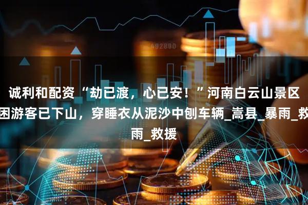 诚利和配资 “劫已渡,心已安!”河南白云山景区被困游客已下山,穿睡衣从泥沙中刨车辆_嵩县_暴雨_救援