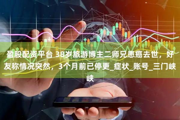 盈股配资平台 38岁旅游博主二师兄患癌去世，好友称情况突然，3个月前已停更_症状_账号_三门峡