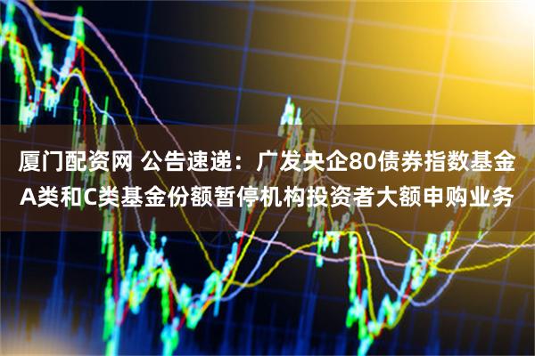 厦门配资网 公告速递：广发央企80债券指数基金A类和C类基金份额暂停机构投资者大额申购业务