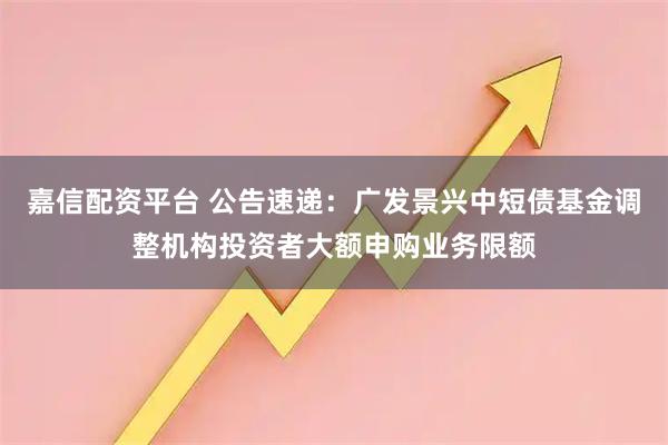 嘉信配资平台 公告速递：广发景兴中短债基金调整机构投资者大额申购业务限额