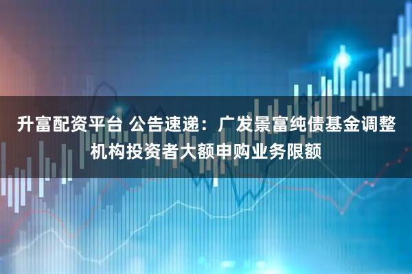升富配资平台 公告速递：广发景富纯债基金调整机构投资者大额申购业务限额