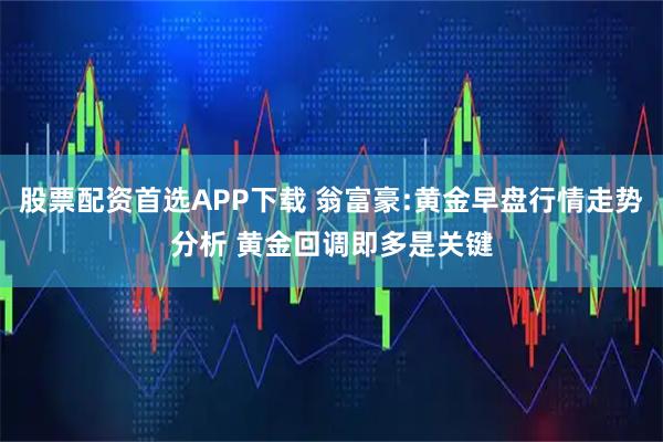 股票配资首选APP下载 翁富豪:黄金早盘行情走势分析 黄金回调即多是关键