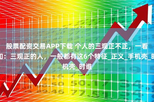 股票配资交易APP下载 个人的三观正不正,一看便知:三观正的人,一般都有这6个特征_正义_手机壳_时谁