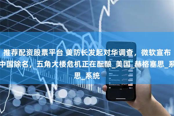 推荐配资股票平台 美防长发起对华调查，微软宣布对中国除名，五角大楼危机正在酝酿_美国_赫格塞思_系统