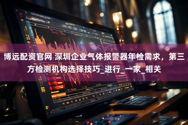 博远配资官网 深圳企业气体报警器年检需求，第三方检测机构选择技巧_进行_一家_相关