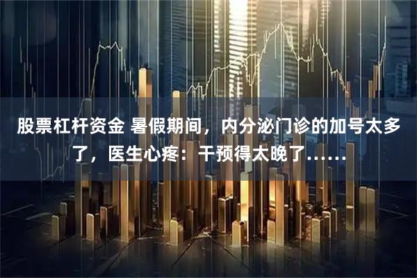 股票杠杆资金 暑假期间，内分泌门诊的加号太多了，医生心疼：干预得太晚了……