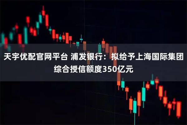 天宇优配官网平台 浦发银行：拟给予上海国际集团综合授信额度350亿元