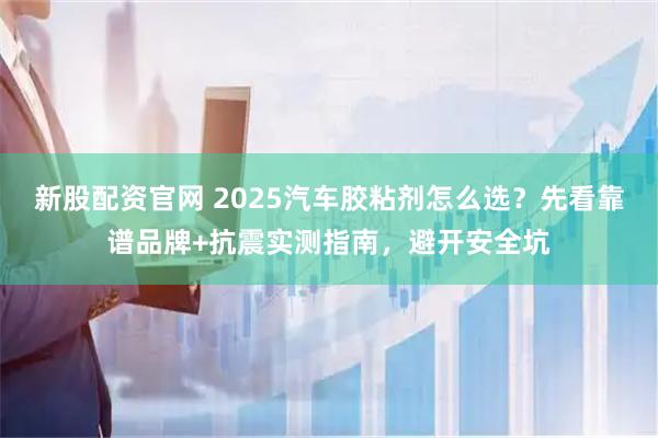 新股配资官网 2025汽车胶粘剂怎么选?先看靠谱品牌+抗震实测指南,避开安全坑