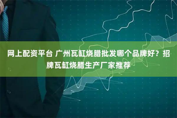 网上配资平台 广州瓦缸烧腊批发哪个品牌好？招牌瓦缸烧腊生产厂家推荐