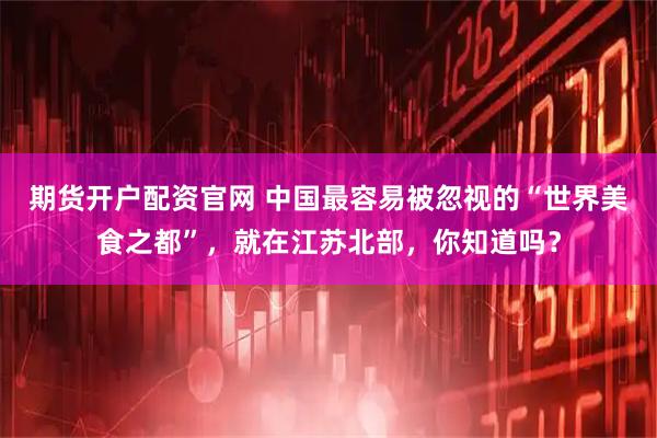 期货开户配资官网 中国最容易被忽视的“世界美食之都”,就在江苏北部,你知道吗?