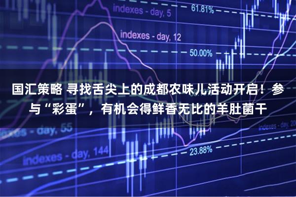 国汇策略 寻找舌尖上的成都农味儿活动开启!参与“彩蛋”,有机会得鲜香无比的羊肚菌干