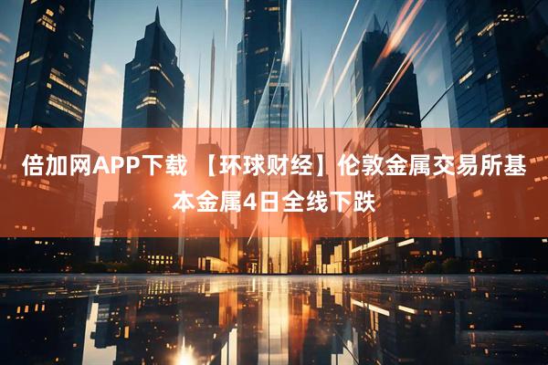 倍加网APP下载 【环球财经】伦敦金属交易所基本金属4日全线下跌