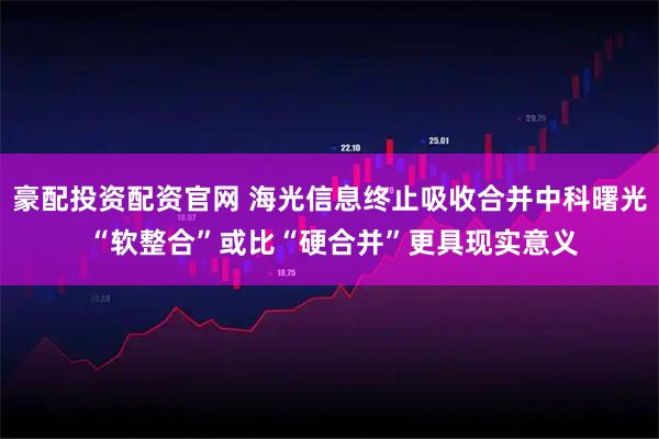 豪配投资配资官网 海光信息终止吸收合并中科曙光 “软整合”或比“硬合并”更具现实意义