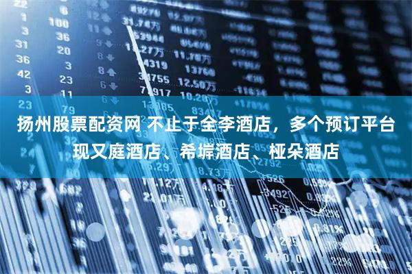 扬州股票配资网 不止于全李酒店，多个预订平台现又庭酒店、希堓酒店、桠朵酒店