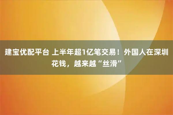 建宝优配平台 上半年超1亿笔交易！外国人在深圳花钱，越来越“丝滑”